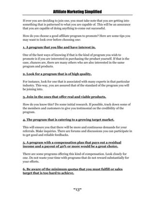 Affiliate Marketing Simplified
~13~
If ever you are deciding to join one, you must take note that you are getting into
something that is patterned to what you are capable of. This will be an assurance
that you are capable of doing anything to come out successful.
How do you choose a good affiliate program to promote? Here are some tips you
may want to look over before choosing one:
1. A program that you like and have interest in.
One of the best ways of knowing if that is the kind of program you wish to
promote is if you are interested in purchasing the product yourself. If that is the
case, chances are, there are many others who are also interested in the same
program and products.
2. Look for a program that is of high quality.
For instance, look for one that is associated with many experts in that particular
industry. This way, you are assured that of the standard of the program you will
be joining into.
3. Join in the ones that offer real and viable products.
How do you know this? Do some initial research. If possible, track down some of
the members and customers to give you testimonial on the credibility of the
program.
4. The program that is catering to a growing target market.
This will ensure you that there will be more and continuous demands for your
referrals. Make inquiries. There are forums and discussions you can participate in
to get good and reliable feedbacks.
5. A program with a compensation plan that pays out a residual
income and a payout of 40% or more would be a great choice.
There are some programs offering this kind of compensation. Look closely for
one. Do not waste your time with programs that do not reward substantially for
your efforts.
6. Be aware of the minimum quotas that you must fulfill or sales
target that is too hard to achieve.
 