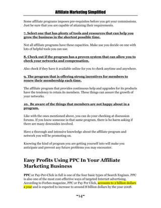 Affiliate Marketing Simplified
~14~
Some affiliate programs imposes pre-requisites before you get your commissions.
Just be sure that you are capable of attaining their requirements.
7. Select one that has plenty of tools and resources that can help you
grow the business in the shortest possible time.
Not all affiliate programs have these capacities. Make use you decide on one with
lots of helpful tools you can use.
8. Check out if the program has a proven system that can allow you to
check your networks and compensation.
Also check if they have it available online for you to check anytime and anywhere.
9. The program that is offering strong incentives for members to
renew their membership each time.
The affiliate program that provides continuous help and upgrades for its products
have the tendency to retain its members. These things can assure the growth of
your networks.
10. Be aware of the things that members are not happy about in a
program.
Like with the ones mentioned above, you can do your checking at discussion
forums. If you know someone in that same program, there is ho harm asking if
there are many downsides involved.
Have a thorough and intensive knowledge about the affiliate program and
network you will be promoting on.
Knowing the kind of program you are getting yourself into will make you
anticipate and prevent any future problems you may encounter.
Easy Profits Using PPC In Your Affiliate
Marketing Business
PPC or Pay-Per-Click in full is one of the four basic types of Search Engines. PPC
is also one of the most cost-effective ways of targeted Internet advertising.
According to Forbes magazine, PPC or Pay Per Click, accounts to 2 billion dollars
a year and is expected to increase to around 8 billion dollars by the year 2008.
 