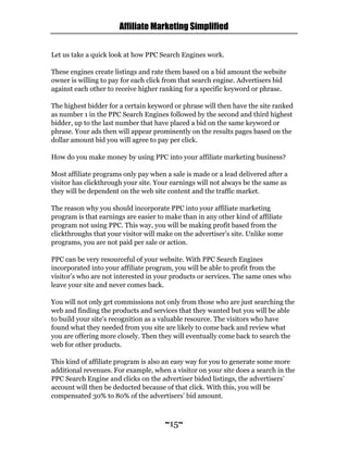 Affiliate Marketing Simplified
~15~
Let us take a quick look at how PPC Search Engines work.
These engines create listings and rate them based on a bid amount the website
owner is willing to pay for each click from that search engine. Advertisers bid
against each other to receive higher ranking for a specific keyword or phrase.
The highest bidder for a certain keyword or phrase will then have the site ranked
as number 1 in the PPC Search Engines followed by the second and third highest
bidder, up to the last number that have placed a bid on the same keyword or
phrase. Your ads then will appear prominently on the results pages based on the
dollar amount bid you will agree to pay per click.
How do you make money by using PPC into your affiliate marketing business?
Most affiliate programs only pay when a sale is made or a lead delivered after a
visitor has clickthrough your site. Your earnings will not always be the same as
they will be dependent on the web site content and the traffic market.
The reason why you should incorporate PPC into your affiliate marketing
program is that earnings are easier to make than in any other kind of affiliate
program not using PPC. This way, you will be making profit based from the
clickthroughs that your visitor will make on the advertiser’s site. Unlike some
programs, you are not paid per sale or action.
PPC can be very resourceful of your website. With PPC Search Engines
incorporated into your affiliate program, you will be able to profit from the
visitor’s who are not interested in your products or services. The same ones who
leave your site and never comes back.
You will not only get commissions not only from those who are just searching the
web and finding the products and services that they wanted but you will be able
to build your site’s recognition as a valuable resource. The visitors who have
found what they needed from you site are likely to come back and review what
you are offering more closely. Then they will eventually come back to search the
web for other products.
This kind of affiliate program is also an easy way for you to generate some more
additional revenues. For example, when a visitor on your site does a search in the
PPC Search Engine and clicks on the advertiser bided listings, the advertisers’
account will then be deducted because of that click. With this, you will be
compensated 30% to 80% of the advertisers’ bid amount.
 
