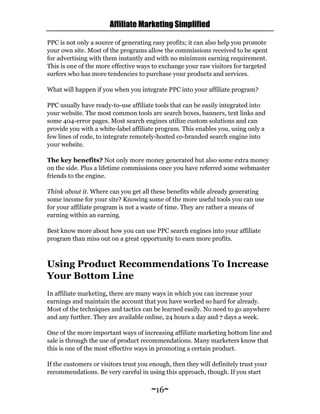 Affiliate Marketing Simplified
~16~
PPC is not only a source of generating easy profits; it can also help you promote
your own site. Most of the programs allow the commissions received to be spent
for advertising with them instantly and with no minimum earning requirement.
This is one of the more effective ways to exchange your raw visitors for targeted
surfers who has more tendencies to purchase your products and services.
What will happen if you when you integrate PPC into your affiliate program?
PPC usually have ready-to-use affiliate tools that can be easily integrated into
your website. The most common tools are search boxes, banners, text links and
some 404-error pages. Most search engines utilize custom solutions and can
provide you with a white-label affiliate program. This enables you, using only a
few lines of code, to integrate remotely-hosted co-branded search engine into
your website.
The key benefits? Not only more money generated but also some extra money
on the side. Plus a lifetime commissions once you have referred some webmaster
friends to the engine.
Think about it. Where can you get all these benefits while already generating
some income for your site? Knowing some of the more useful tools you can use
for your affiliate program is not a waste of time. They are rather a means of
earning within an earning.
Best know more about how you can use PPC search engines into your affiliate
program than miss out on a great opportunity to earn more profits.
Using Product Recommendations To Increase
Your Bottom Line
In affiliate marketing, there are many ways in which you can increase your
earnings and maintain the account that you have worked so hard for already.
Most of the techniques and tactics can be learned easily. No need to go anywhere
and any further. They are available online, 24 hours a day and 7 days a week.
One of the more important ways of increasing affiliate marketing bottom line and
sale is through the use of product recommendations. Many marketers know that
this is one of the most effective ways in promoting a certain product.
If the customers or visitors trust you enough, then they will definitely trust your
recommendations. Be very careful in using this approach, though. If you start
 