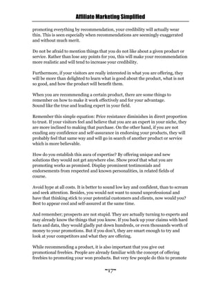 Affiliate Marketing Simplified
~17~
promoting everything by recommendation, your credibility will actually wear
thin. This is seen especially when recommendations are seemingly exaggerated
and without much merit.
Do not be afraid to mention things that you do not like about a given product or
service. Rather than lose any points for you, this will make your recommendation
more realistic and will tend to increase your credibility.
Furthermore, if your visitors are really interested in what you are offering, they
will be more than delighted to learn what is good about the product, what is not
so good, and how the product will benefit them.
When you are recommending a certain product, there are some things to
remember on how to make it work effectively and for your advantage.
Sound like the true and leading expert in your field.
Remember this simple equation: Price resistance diminishes in direct proportion
to trust. If your visitors feel and believe that you are an expert in your niche, they
are more inclined to making that purchase. On the other hand, if you are not
exuding any confidence and self-assurance in endorsing your products, they will
probably feel that same way and will go in search of another product or service
which is more believable.
How do you establish this aura of expertise? By offering unique and new
solutions they would not get anywhere else. Show proof that what you are
promoting works as promised. Display prominent testimonials and
endorsements from respected and known personalities, in related fields of
course.
Avoid hype at all costs. It is better to sound low key and confident, than to scream
and seek attention. Besides, you would not want to sound unprofessional and
have that thinking stick to your potential customers and clients, now would you?
Best to appear cool and self-assured at the same time.
And remember; prospects are not stupid. They are actually turning to experts and
may already know the things that you know. If you back up your claims with hard
facts and data, they would gladly put down hundreds, or even thousands worth of
money to your promotions. But if you don’t, they are smart enough to try and
look at your competitors and what they are offering.
While recommending a product, it is also important that you give out
promotional freebies. People are already familiar with the concept of offering
freebies to promoting your won products. But very few people do this to promote
 