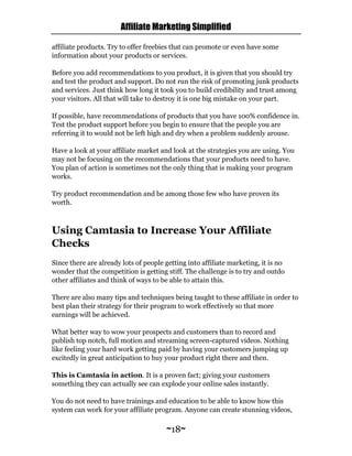 Affiliate Marketing Simplified
~18~
affiliate products. Try to offer freebies that can promote or even have some
information about your products or services.
Before you add recommendations to you product, it is given that you should try
and test the product and support. Do not run the risk of promoting junk products
and services. Just think how long it took you to build credibility and trust among
your visitors. All that will take to destroy it is one big mistake on your part.
If possible, have recommendations of products that you have 100% confidence in.
Test the product support before you begin to ensure that the people you are
referring it to would not be left high and dry when a problem suddenly arouse.
Have a look at your affiliate market and look at the strategies you are using. You
may not be focusing on the recommendations that your products need to have.
You plan of action is sometimes not the only thing that is making your program
works.
Try product recommendation and be among those few who have proven its
worth.
Using Camtasia to Increase Your Affiliate
Checks
Since there are already lots of people getting into affiliate marketing, it is no
wonder that the competition is getting stiff. The challenge is to try and outdo
other affiliates and think of ways to be able to attain this.
There are also many tips and techniques being taught to these affiliate in order to
best plan their strategy for their program to work effectively so that more
earnings will be achieved.
What better way to wow your prospects and customers than to record and
publish top notch, full motion and streaming screen-captured videos. Nothing
like feeling your hard work getting paid by having your customers jumping up
excitedly in great anticipation to buy your product right there and then.
This is Camtasia in action. It is a proven fact; giving your customers
something they can actually see can explode your online sales instantly.
You do not need to have trainings and education to be able to know how this
system can work for your affiliate program. Anyone can create stunning videos,
 