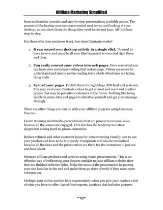Affiliate Marketing Simplified
~19~
from multimedia tutorials and step-by-step presentations available online. The
process is like having your customers seated next to you and looking at your
desktop, as you show them the things they need to see and hear. All this done
step by step.
For those who does not know it yet, how does Camtasia works?
1. It can record your desktop activity in a single click. No need to
have to save and compile all your files because it is recorded right there
and then.
2. Can easily convert your videos into web pages. Once converted you
can have your customers visiting that certain page. Videos are easier to
understand and take in unlike reading texts which oftentimes is a trying
thing to do.
3. Upload your pages. Publish them through blogs, RSS feed and podcasts.
You may want your Camtasis videos to get around and reach out to other
people that may be potential customers in the future. Nothing like being
visible in many sites and pages to advertise yourself and get your message
through.
There are other things you can do with your affiliate program using Camtasia.
You can…
Create stunning multimedia presentations that are proven to increase sales
because all the senses are engaged. This also has the tendency to reduce
skepticism among hard-to-please customers.
Reduce refunds and other customer issues by demonstrating visually how to use
your product and how to do it properly. Complaints will also be minimized
because all the facts and the presentation are there for the customers to just see
and hear about.
Promote affiliate products and services using visual presentations. This is an
effective way of redirecting your viewers straight to your affiliate website after
they are finished with the video. Make the most of the presentation by putting
your site location in the end and make them go there directly if they want more
information.
Multiple your online auction bids exponentially when you give your readers a feel
of what you have to offer. Based from reports, auctions that includes pictures
 