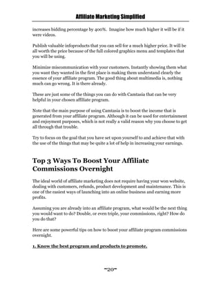 Affiliate Marketing Simplified
~20~
increases bidding percentage by 400%. Imagine how much higher it will be if it
were videos.
Publish valuable infoproducts that you can sell for a much higher price. It will be
all worth the price because of the full colored graphics menu and templates that
you will be using.
Minimize miscommunication with your customers. Instantly showing them what
you want they wanted in the first place is making them understand clearly the
essence of your affiliate program. The good thing about multimedia is, nothing
much can go wrong. It is there already.
These are just some of the things you can do with Camtasia that can be very
helpful in your chosen affiliate program.
Note that the main purpose of using Camtasia is to boost the income that is
generated from your affiliate program. Although it can be used for entertainment
and enjoyment purposes, which is not really a valid reason why you choose to get
all through that trouble.
Try to focus on the goal that you have set upon yourself to and achieve that with
the use of the things that may be quite a lot of help in increasing your earnings.
Top 3 Ways To Boost Your Affiliate
Commissions Overnight
The ideal world of affiliate marketing does not require having your won website,
dealing with customers, refunds, product development and maintenance. This is
one of the easiest ways of launching into an online business and earning more
profits.
Assuming you are already into an affiliate program, what would be the next thing
you would want to do? Double, or even triple, your commissions, right? How do
you do that?
Here are some powerful tips on how to boost your affiliate program commissions
overnight.
1. Know the best program and products to promote.
 