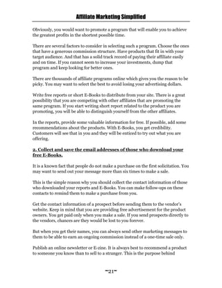 Affiliate Marketing Simplified
~21~
Obviously, you would want to promote a program that will enable you to achieve
the greatest profits in the shortest possible time.
There are several factors to consider in selecting such a program. Choose the ones
that have a generous commission structure. Have products that fit in with your
target audience. And that has a solid track record of paying their affiliate easily
and on time. If you cannot seem to increase your investments, dump that
program and keep looking for better ones.
There are thousands of affiliate programs online which gives you the reason to be
picky. You may want to select the best to avoid losing your advertising dollars.
Write free reports or short E-Books to distribute from your site. There is a great
possibility that you are competing with other affiliates that are promoting the
same program. If you start writing short report related to the product you are
promoting, you will be able to distinguish yourself from the other affiliates.
In the reports, provide some valuable information for free. If possible, add some
recommendations about the products. With E-Books, you get credibility.
Customers will see that in you and they will be enticed to try out what you are
offering.
2. Collect and save the email addresses of those who download your
free E-Books.
It is a known fact that people do not make a purchase on the first solicitation. You
may want to send out your message more than six times to make a sale.
This is the simple reason why you should collect the contact information of those
who downloaded your reports and E-Books. You can make follow-ups on these
contacts to remind them to make a purchase from you.
Get the contact information of a prospect before sending them to the vendor’s
website. Keep in mind that you are providing free advertisement for the product
owners. You get paid only when you make a sale. If you send prospects directly to
the vendors, chances are they would be lost to you forever.
But when you get their names, you can always send other marketing messages to
them to be able to earn an ongoing commission instead of a one-time sale only.
Publish an online newsletter or E-zine. It is always best to recommend a product
to someone you know than to sell to a stranger. This is the purpose behind
 