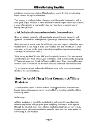 Affiliate Marketing Simplified
~22~
publishing your own newsletter. This also allows you to develop a relationship
based on trust with your subscribers.
This strategy is a delicate balance between providing useful information with a
sales pitch. If you continue to write informative editorials you will be able to build
a sense of reciprocity in your readers that may lead them to support you by
buying your products.
3. Ask for higher than normal commission from merchants.
If you are already successful with a particular promotion, you should try and
approach the merchant and negotiate a percentage commission for your sales.
If the merchant is smart, he or she will likely grant your request rather than lose a
valuable asset in you. Keep in mind that you are a zero-risk investment to your
merchant; so do not be shy about requesting for addition in your commissions.
Just try to be reasonable about it.
Write strong pay Per Click ads. PPC search engine is the most effective means of
advertising online. As an affiliate, you can make a small income just by managing
PPC campaigns such as Google AdWords and Overture. Then you should try and
monitor them to see which ads are more effective and which ones to dispose of.
Try out these strategies and see the difference it can make to your commission
checks in the shortest of time.
How To Avoid The 3 Most Common Affiliate
Mistakes
As the handbook draws to a near end and closing publication, here are some
hazard signs and dangerous waters you shouldn’t be treading on in the affiliate
marketing scene!
So listen up…
Affiliate marketing is one of the most effective and powerful ways of earning
some money online. This program gives everybody a chance to make a profit
through the Internet. Since these affiliate marketing programs are easy to join,
implement and pays a commission on a regular basis, more an more people are
now willing in this business.
 
