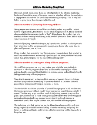 Affiliate Marketing Simplified
~23~
However, like all businesses, there are lots of pitfalls in the affiliate marketing
business. Committing some of the most common mistakes will cost the marketers
a large portion taken from the profit they are making everyday. That is why it is
better to avoid them than be regretful in the end.
Mistake number 1: Choosing the wrong affiliate.
Many people want to earn from affiliate marketing as fast as possible. In their
rush to be part of one, they tend to choose a bandwagon product. This is the kind
of products that the program thinks is “hot”. They choose the product that is in
demand without actually considering if the product appeals to them. This is not a
very wise move obviously.
Instead of jumping on the bandwagon, try top choose a product in which you are
truly interested in. For any endeavor to succeed, you should take some time to
plan and figure out your actions.
Pick a product that appeals to you. Then do some research about that product to
see if they are in demand. Promoting a product you are more passionate about is
easier than promoting one for the sake of the earnings only.
Mistake number 2: Joining too many affiliate programs.
Since affiliate programs are very easy to join, you might be tempted to join
multiples of affiliate programs to try and maximize the earnings you will be
getting. Besides you may think that there is nothing wrong and nothing to lose by
being part of many affiliate programs.
True, that is a great way to have multiple sources of income. However, joining
multiple programs and attempting to promote them all at the same time will
prevent you from concentrating on each one of them.
The result? The maximum potential of your affiliate program is not realized and
the income generated will not exactly be as huge as you were thinking initially it
would. The best way to get excellent result is by joining just one program that
pays a 40% commission at least. Then give it your best effort by promoting your
products enthusiastically. As soon as you see that it is already making a
reasonable profit, then maybe you can now join another affiliate program.
The technique is to do it slowly but surely. There is really no need to rush into
things, especially with affiliate marketing. With the way things are going, the
future is looking real bright and it seems affiliate marketing will be staying for a
long time too.
 