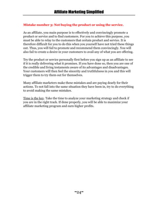 Affiliate Marketing Simplified
~24~
Mistake number 3: Not buying the product or using the service.
As an affiliate, you main purpose is to effectively and convincingly promote a
product or service and to find customers. For you to achieve this purpose, you
must be able to relay to the customers that certain product and service. It is
therefore difficult for you to do this when you yourself have not tried these things
out. Thus, you will fail to promote and recommend them convincingly. You will
also fail to create a desire in your customers to avail any of what you are offering.
Try the product or service personally first before you sign up as an affiliate to see
if it is really delivering what it promises. If you have done so, then you are one of
the credible and living testaments aware of its advantages and disadvantages.
Your customers will then feel the sincerity and truthfulness in you and this will
trigger them to try them out for themselves.
Many affiliate marketers make these mistakes and are paying dearly for their
actions. To not fall into the same situation they have been in, try to do everything
to avoid making the same mistakes.
Time is the key. Take the time to analyze your marketing strategy and check if
you are in the right track. If done properly, you will be able to maximize your
affiliate marketing program and earn higher profits.
 