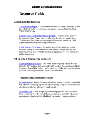 Affiliate Marketing Simplified
~25~
Resource Guide
Recommended Reading
The Publishing Expert – Discover the answers, the secrets and little known
facts that will make you wildly and amazingly successful in publishing
YOUR OWN books!
Edmund Loh’s Guide to Private Label Rights – Your essential guide to
buying and selling Private Label products in the Internet marketplace.
This is one of the earliest and often updated manuals on Private Label
Rights in the Internet Marketing community!
Public Domain Code Book – The definitive guide for finding a nearly
limitless supply of Public Domain books, movies, images, reports and
more to develop into profitable information products for your online and
offline businesses!
All-in-One E-Commerce Solutions
EasyWebAutomation.com – This is the BEST shopping cart on the web.
Includes Ad Tracking, Auto-responders, Newsletter Broadcasting, Affiliate
Programs, Digital File Delivery and a lot more! Works with most merchant
accounts including iPowerPay, Paypal and 2CheckOut.
Recommended Payment Processors
iPowerPay.com – This is the secret Merchant Account Provider the world’s
top Internet Marketing experts have been quietly using to process millions
of dollars of Internet sales every single month
2CheckOut.com – Start accepting credit card payments from customers
from several parts of the world! If you are staying in a country where you
cannot accept PayPal and/or ClickBank payments, I recommend this.
 