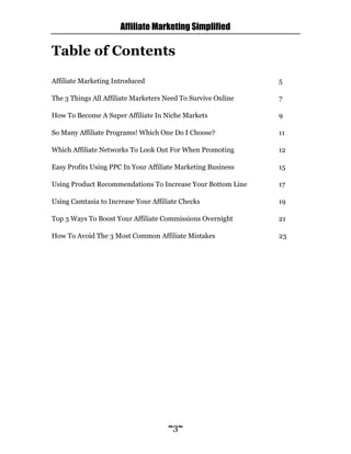 Affiliate Marketing Simplified
~3~
Table of Contents
Affiliate Marketing Introduced 5
The 3 Things All Affiliate Marketers Need To Survive Online 7
How To Become A Super Affiliate In Niche Markets 9
So Many Affiliate Programs! Which One Do I Choose? 11
Which Affiliate Networks To Look Out For When Promoting 12
Easy Profits Using PPC In Your Affiliate Marketing Business 15
Using Product Recommendations To Increase Your Bottom Line 17
Using Camtasia to Increase Your Affiliate Checks 19
Top 3 Ways To Boost Your Affiliate Commissions Overnight 21
How To Avoid The 3 Most Common Affiliate Mistakes 23
 