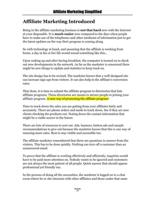 Affiliate Marketing Simplified
~5~
Affiliate Marketing Introduced
Being in the affiliate marketing business is not that hard now with the Internet
at your disposable. It is much easier now compared to the days when people
have to make use of the telephones and other mediums of information just to get
the latest updates on the way their program is coming along.
So with technology at hand, and assuming that the affiliate is working from
home, a day in his or her life would sound something like this…
Upon waking up and after having breakfast, the computer is turned on to check
out new developments in the network. As far as the marketer is concerned there
might be new things to update and statistics to keep track on.
The site design has to be revised. The marketer knows that a well-designed site
can increase sign ups from visitors. It can also help in the affiliate’s conversion
rates.
That done, it is time to submit the affiliate program to directories that lists
affiliate programs. These directories are means to attract people in joining your
affiliate program. A sure way of promoting the affiliate program!
Time to track down the sales you are getting from your affiliates fairly and
accurately. There are phone orders and mails to track down. See if they are new
clients checking the products out. Noting down the contact information that
might be a viable source in the future.
There are lots of resources to sort out. Ads, banners, button ads and sample
recommendations to give out because the marketer knows that this is one way of
ensuring more sales. Best to stay visible and accessible too.
The affiliate marketer remembered that there are questions to answer from the
visitors. This has to be done quickly. Nothing can turn off a customer than an
unanswered email.
To prove that the affiliate is working effectively and efficiently, inquiries would
have to be paid more attention on. Nobody wants to be ignored and customers
are not always the most patient of all people. Quick answer that should appear
professional yet friendly too.
In the process of doing all the necessities, the marketer is logged on to a chat
room where he or she interacts with other affiliates and those under that same
 