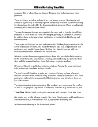 Affiliate Marketing Simplified
~6~
program. This is where they can discuss things on how to best promote their
products.
There are things to be learned and it is a continuous process. Sharing tips and
advices is a good way of showing support. There may be others out there wanting
to join and may be enticed by the discussion that is going on. There is no harm in
assuming what opportunities ahead.
The newsletters and E-zines were updated days ago, so it is time for the affiliate
marketer to see if there are some new things happening in the market. This will
be written about in the marketer’s publication to be distributed to the old and
new customers.
These same publications are also an important tool in keeping up to date with the
newly introduced products. The marketer has put up a sale and promotion that
customers may want to know about. Besides, they have to keep up with the
deadline of these sales written in the publications.
It is that time to show some appreciation to those who have helped the marketer
in the promotions and sale increase. Nothing like mentioning the persons, their
sites and the process they have done that made everything worked.
Of course, this will be published in the newsletters. Among the more important
information that have been written already.
The marketer still has time to write out recommendations to those who want
credible sources for the products being promoted. There is also time to post some
comments on how to be a successful affiliate marketer on a site where there are
lots of wannabes.
Two objectives done at the same time. The marketer gets to promote the product
as well as the program they are in. Who knows, someone may be inclined to join.
Time flies. Missed lunch but is quite contented with the tasks done. Bed time….
Ok, so this may not be all done in a day. But then, this gives you an idea of how an
affiliate marketer, a dedicated one that is, spends the marketing day.
Is that success looming in the distance or what?
 