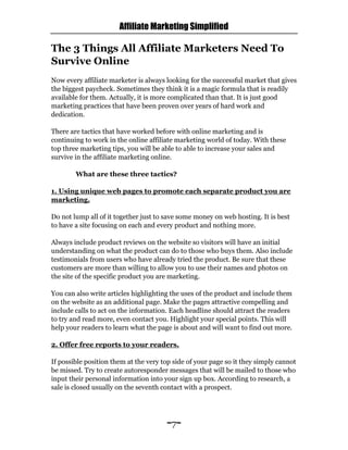 Affiliate Marketing Simplified
~7~
The 3 Things All Affiliate Marketers Need To
Survive Online
Now every affiliate marketer is always looking for the successful market that gives
the biggest paycheck. Sometimes they think it is a magic formula that is readily
available for them. Actually, it is more complicated than that. It is just good
marketing practices that have been proven over years of hard work and
dedication.
There are tactics that have worked before with online marketing and is
continuing to work in the online affiliate marketing world of today. With these
top three marketing tips, you will be able to able to increase your sales and
survive in the affiliate marketing online.
What are these three tactics?
1. Using unique web pages to promote each separate product you are
marketing.
Do not lump all of it together just to save some money on web hosting. It is best
to have a site focusing on each and every product and nothing more.
Always include product reviews on the website so visitors will have an initial
understanding on what the product can do to those who buys them. Also include
testimonials from users who have already tried the product. Be sure that these
customers are more than willing to allow you to use their names and photos on
the site of the specific product you are marketing.
You can also write articles highlighting the uses of the product and include them
on the website as an additional page. Make the pages attractive compelling and
include calls to act on the information. Each headline should attract the readers
to try and read more, even contact you. Highlight your special points. This will
help your readers to learn what the page is about and will want to find out more.
2. Offer free reports to your readers.
If possible position them at the very top side of your page so it they simply cannot
be missed. Try to create autoresponder messages that will be mailed to those who
input their personal information into your sign up box. According to research, a
sale is closed usually on the seventh contact with a prospect.
 