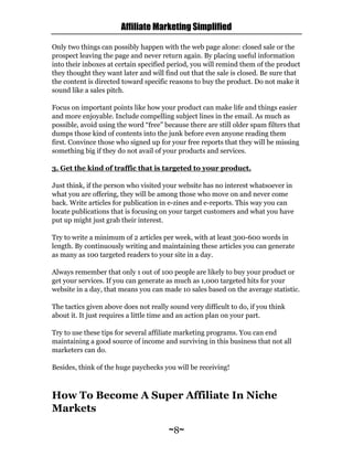 Affiliate Marketing Simplified
~8~
Only two things can possibly happen with the web page alone: closed sale or the
prospect leaving the page and never return again. By placing useful information
into their inboxes at certain specified period, you will remind them of the product
they thought they want later and will find out that the sale is closed. Be sure that
the content is directed toward specific reasons to buy the product. Do not make it
sound like a sales pitch.
Focus on important points like how your product can make life and things easier
and more enjoyable. Include compelling subject lines in the email. As much as
possible, avoid using the word “free” because there are still older spam filters that
dumps those kind of contents into the junk before even anyone reading them
first. Convince those who signed up for your free reports that they will be missing
something big if they do not avail of your products and services.
3. Get the kind of traffic that is targeted to your product.
Just think, if the person who visited your website has no interest whatsoever in
what you are offering, they will be among those who move on and never come
back. Write articles for publication in e-zines and e-reports. This way you can
locate publications that is focusing on your target customers and what you have
put up might just grab their interest.
Try to write a minimum of 2 articles per week, with at least 300-600 words in
length. By continuously writing and maintaining these articles you can generate
as many as 100 targeted readers to your site in a day.
Always remember that only 1 out of 100 people are likely to buy your product or
get your services. If you can generate as much as 1,000 targeted hits for your
website in a day, that means you can made 10 sales based on the average statistic.
The tactics given above does not really sound very difficult to do, if you think
about it. It just requires a little time and an action plan on your part.
Try to use these tips for several affiliate marketing programs. You can end
maintaining a good source of income and surviving in this business that not all
marketers can do.
Besides, think of the huge paychecks you will be receiving!
How To Become A Super Affiliate In Niche
Markets
 
