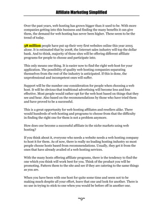 Affiliate Marketing Simplified
~9~
Over the past years, web hosting has grown bigger than it used to be. With more
companies getting into this business and finding the many benefits it can give
them, the demand for web hosting has never been higher. These seem to be the
trend of today.
38 million people have put up their very first websites online this year 2005
alone. It is estimated that by 2008, the Internet sales industry will top the dollar
bank. And to think, majority of those sites will be offering different affiliate
programs for people to choose and participate into.
This only means one thing. It is easier now to find the right web host for your
application. The possibility of quality web hosting companies separating
themselves from the rest of the industry is anticipated. If this is done, the
unprofessional and incompetent ones will suffer.
Support will be the number one consideration for people when choosing a web
host. It will be obvious that traditional advertising will become less and less
effective. Most people would rather opt for the web host based on things that they
see and hear. Also based on the recommendations by those who have tried them
and have proved to be a successful.
This is a great opportunity for web hosting affiliates and resellers alike. There
would hundreds of web hosting and programs to choose from that the difficulty
in finding the right one for them is not a problem anymore.
How does one become a successful affiliate in the niche markets using web
hosting?
If you think about it, everyone who needs a website needs a web hosting company
to host it for them. As of now, there is really no leading hosting industry so most
people choose hosts based from recommendations. Usually, they get it from the
ones that have already availed of a web hosting services.
With the many hosts offering affiliate programs, there is the tendency to find the
one which you think will work best for you. Think of the product you will be
promoting. Pattern them to the site and see if they are catering to the same things
as you are.
When you have been with one host for quite some time and seem not to be
making much despite all your effort, leave that one and look for another. There is
no use in trying to stick to one when you would be before off in another one.
 
