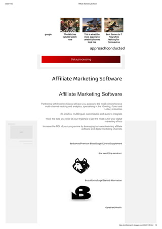 2022/11/30 Affiliate Marketing Software
https://profitstories18.blogspot.com/2022/11/0.html 1/3
approachconducted
A liate Marketing Software
Affiliate Marketing Software
Partnering with Income Access will give you access to the most comprehensive
multi-channel tracking and analytics, specialising in the iGaming, Forex and
Lottery industries
.It’s intuitive, multilingual, customisable and quick to integrate
Have the data you need at your fingertips to get the most out of your digital
.marketing efforts
Increase the ROI of your programme by leveraging our award-winning affiliate
.software and digital marketing channels
Berbamax/Premium Blood Sugar Control Supplement
Blackwolf/Pre-Workout
BrutalForce/Legal Steroid Alternative
Gynetrex/Health
Data processing
‫اﻋﻼن‬
Best Games to 7
Play While
Waiting for
Coronavirus
This is what the
most expensive
celebrity homes
look like
The Witches
(2020): Watch
now
google
 