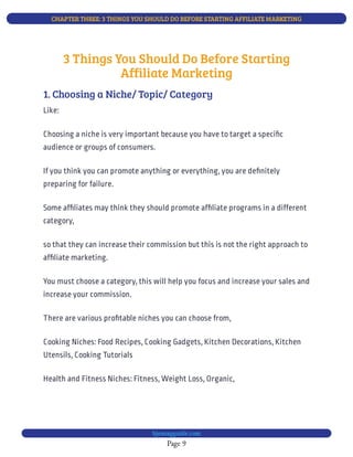 CHAPTER THREE: 3 THINGS YOU SHOULD DO BEFORE STARTING AFFILIATE MARKETING
Page 9
bjesasyguide.com
Like:
Cooking Niches: Food Recipes, Cooking Gadgets, Kitchen Decorations, Kitchen
Utensils, Cooking Tutorials
Health and Fitness Niches: Fitness, Weight Loss, Organic,
3 Things You Should Do Before Starting
Affiliate Marketing
1. Choosing a Niche/ Topic/ Category
Choosing a niche is very important because you have to target a speci c
audience or groups of consumers.
If you think you can promote anything or everything, you are de nitely
preparing for failure.
Some af liates may think they should promote af liate programs in a different
category,
so that they can increase their commission but this is not the right approach to
af liate marketing.
You must choose a category, this will help you focus and increase your sales and
increase your commission.
There are various pro table niches you can choose from,
 