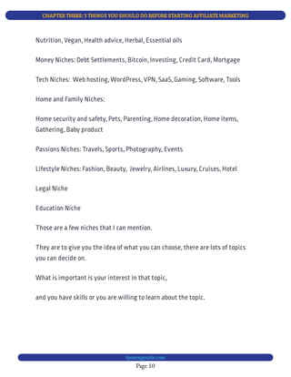 CHAPTER THREE: 3 THINGS YOU SHOULD DO BEFORE STARTING AFFILIATE MARKETING
Page 10
bjesasyguide.com
Nutrition, Vegan, Health advice, Herbal, Essential oils
Money Niches: Debt Settlements, Bitcoin, Investing, Credit Card, Mortgage
Tech Niches:  Web hosting, WordPress, VPN, SaaS, Gaming, Software, Tools
Home and Family Niches:
Home security and safety, Pets, Parenting, Home decoration, Home items,
Gathering, Baby product
Passions Niches: Travels, Sports, Photography, Events
Lifestyle Niches: Fashion, Beauty,  Jewelry, Airlines, Luxury, Cruises, Hotel
Legal Niche
Education Niche
Those are a few niches that I can mention.
They are to give you the idea of what you can choose, there are lots of topics
you can decide on.
What is important is your interest in that topic,
and you have skills or you are willing to learn about the topic. 
 