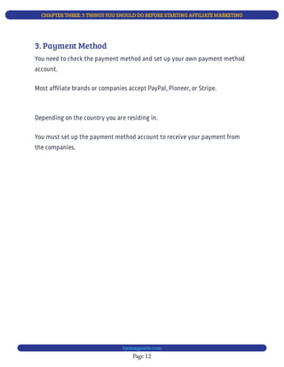 CHAPTER THREE: 3 THINGS YOU SHOULD DO BEFORE STARTING AFFILIATE MARKETING
Page 12
bjesasyguide.com
Most af liate brands or companies accept PayPal, Pioneer, or Stripe.
You must set up the payment method account to receive your payment from
the companies.
Depending on the country you are residing in.
3. Payment Method
You need to check the payment method and set up your own payment method
account.
 