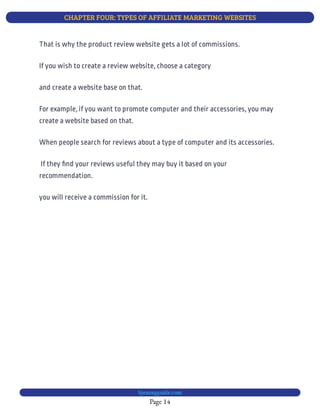 CHAPTER FOUR: TYPES OF AFFILIATE MARKETING WEBSITES
Page 14
bjesasyguide.com
That is why the product review website gets a lot of commissions.
If you wish to create a review website, choose a category
and create a website base on that.
For example, if you want to promote computer and their accessories, you may
create a website based on that.
When people search for reviews about a type of computer and its accessories.
 If they nd your reviews useful they may buy it based on your
recommendation.
you will receive a commission for it.
 