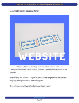 CHAPTER FOUR: TYPES OF AFFILIATE MARKETING WEBSITES
Page 17
bjesasyguide.com
What is A liate Marketing? (Easy Guide on How to Start ) 18
This type of website is for promoting different types of af liate products and
services.
By providing the audience coupon to get discounts on products and services
they buy through their af liate tracking links.
Depending on which type of website you should create?
Shopping Directories (coupon website)
 