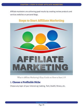 CHAPTER 5: STEPS TO START AFFILIATE MARKETING
Page 18
bjesasyguide.com
Af liate marketers are achieving good results by creating review products and
services websites or personal blogs.
Steps to Start Affiliate Marketing
What is A liate Marketing? (Easy Guide on How to Start ) 19
1. Choose a Profitable Niche
Choose any topic of your interest eg Cooking, Tech, Health, tness, etc.
 