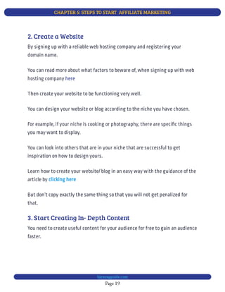 CHAPTER 5: STEPS TO START  AFFILIATE MARKETING
Page 19
bjesasyguide.com
2. Create a Website
By signing up with a reliable web hosting company and registering your
domain name.
You can read more about what factors to beware of, when signing up with web
hosting company here
Then create your website to be functioning very well.
You can design your website or blog according to the niche you have chosen.
For example, if your niche is cooking or photography, there are speci c things
you may want to display.
You can look into others that are in your niche that are successful to get
inspiration on how to design yours.
Learn how to create your website/ blog in an easy way with the guidance of the
article by clicking here
But don’t copy exactly the same thing so that you will not get penalized for
that.
3. Start Creating In- Depth Content
You need to create useful content for your audience for free to gain an audience
faster.
 