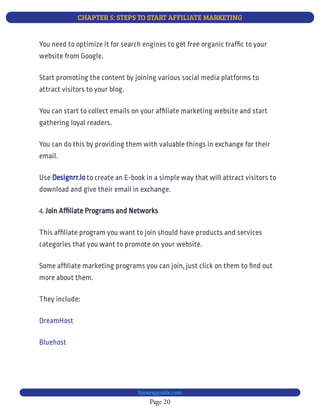 CHAPTER 5: STEPS TO START AFFILIATE MARKETING
Page 20
bjesasyguide.com
You need to optimize it for search engines to get free organic traf c to your
website from Google.
Start promoting the content by joining various social media platforms to
attract visitors to your blog.
You can start to collect emails on your af liate marketing website and start
gathering loyal readers.
You can do this by providing them with valuable things in exchange for their
email.
Use to create an E-book in a simple way that will attract visitors to
download and give their email in exchange.
Designrr.io
4. Join Af liate Programs and Networks
This af liate program you want to join should have products and services
categories that you want to promote on your website.
Some af liate marketing programs you can join, just click on them to nd out
more about them.
They include:
DreamHost
Bluehost
 