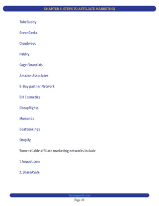 CHAPTER 5: STEPS TO AFFILIATE MARKETING
Page 21
bjesasyguide.com
TubeBuddy
GreenGeeks
Cloudways
Pabbly
Sage Financials
Amazon Associates
E-Bay partner Network
BH Cosmetics
Cheap ights
Momondo
Boatbookings
Shopify
Some reliable af liate marketing networks include
1. Impact.com
2. ShareASale
 