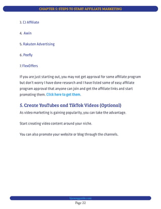 CHAPTER 5: STEPS TO START AFFILIATE MARKETING
Page 22
bjesasyguide.com
3. CJ Af liate
4.  Awin
5. Rakuten Advertising
6. Pee y
7. FlexOffers
If you are just starting out, you may not get approval for some af liate program
but don’t worry I have done research and I have listed some of easy af liate
program approval that anyone can join and get the af liate links and start
promoting them. .
Click here to get them
5. Create YouTubes and TikTok Videos (Optional)
As video marketing is gaining popularity, you can take the advantage.
Start creating video content around your niche.
You can also promote your website or blog through the channels.
 