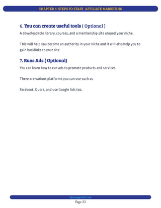 CHAPTER 5: STEPS TO START  AFFILIATE MARKETING
Page 23
bjesasyguide.com
7. Runs Ads ( Optional)
You can learn how to run ads to promote products and services.
There are various platforms you can use such as
Facebook, Quora, and use Google Ads too.
6. ( Optional )
You can create useful tools
A downloadable library, courses, and a membership site around your niche.
This will help you become an authority in your niche and it will also help you to
gain backlinks to your site.
 