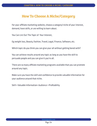 CHAPTER 6: HOW TO CHOOSE A NICHE / CATEGORY
Page 24
bjesasyguide.com
Skill + Valuable Information+ Audience = Pro tability
How To Choose A Niche/Category
For your af liate marketing website, choose a category/ niche of your interest,
demand, have skills, or are willing to learn about.
You Can List Out The Topic of  Your Interest,
Eg weight loss, Beauty, Fashion, Travel, Legal, Finance, Software, etc.
Which topic do you think you can give your all without getting bored with?
You can achieve results around any topic as long as you have the skill to
persuade people and you can give it you’re all.
There are so many af liate marketing programs available that you can promote
around any topic.
Make sure you have the skill and con dence to provide valuable information for
your audience around that niche.
 