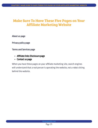 CHAPTER 7: MAKE SURE TO HAVE THESE FIVE PAGES ON YOUR AFFILIATE MARKETING WEBSITE
Page 25
bjesasyguide.com
Make Sure To Have These Five Pages on Your
Affiliate Marketing Website
About us page
Privacy policy page
Terms and Services page
 Af liate links Disclosure page
 Contact us page
When you have these pages on your af liate marketing site, search engines
will understand that a real person is operating the website, not a robot sitting
behind the website.
 