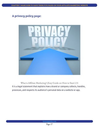 CHAPTER 7: MAKE SURE TO HAVE THESE FIVE PAGES ON YOUR AFFILIATE MARKETING WEBSITE
Page 27
bjesasyguide.com
What is A liate Marketing? (Easy Guide on How to Start ) 21
It is a legal statement that explains how a brand or company collects, handles,
processes, and respects its audience’s personal data on a website or app.
A privacy policy page:
 