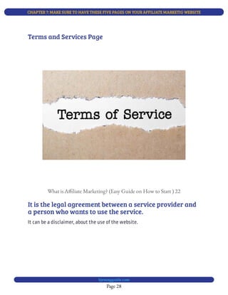 CHAPTER 7: MAKE SURE TO HAVE THESE FIVE PAGES ON YOUR AFFILIATE MARKETIG WEBSITE
Page 28
bjesasyguide.com
What is A liate Marketing? (Easy Guide on How to Start ) 22
It is the legal agreement between a service provider and
a person who wants to use the service.
It can be a disclaimer, about the use of the website.
Terms and Services Page
 