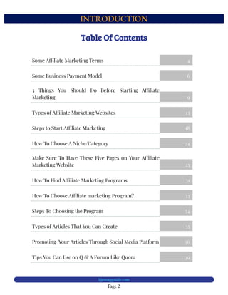INTRODUCTION
Page 2
bjesasyguide.com
Table Of Contents
Some A liate Marketing Terms 4
Some Business Payment Model 6
3 Things You Should Do Before Starting A liate
Marketing 9
Types of A liate Marketing Websites 13
Steps to Start A liate Marketing 18
How To Choose A Niche/Category 24
Make Sure To Have These Five Pages on Your A liate
Marketing Website 25
How To Find A liate Marketing Programs 31
How To Choose A liate marketing Program? 33
Steps To Choosing the Program 34
Types of Articles That You Can Create 35
Promoting  Your Articles Through Social Media Platform 36
Tips You Can Use on Q & A Forum Like Quora 39
 