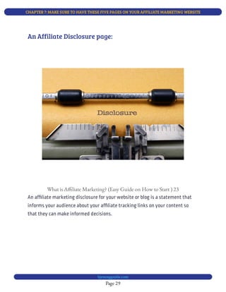 CHAPTER 7: MAKE SURE TO HAVE THESE FIVE PAGES ON YOUR AFFILIATE MARKETING WEBSITE
Page 29
bjesasyguide.com
What is A liate Marketing? (Easy Guide on How to Start ) 23
An af liate marketing disclosure for your website or blog is a statement that
informs your audience about your af liate tracking links on your content so
that they can make informed decisions.
An Affiliate Disclosure page:
 