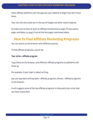 CHAPTER 8: HOW TO FIND AFFILIATE MARKETING PROGRAMS
Page 31
bjesasyguide.com
Your site will also stand out in the eye of Google and other search engines.
So make sure to have at least an af liate link Disclosure page, Privacy policy
page, and About us page if not all the ve pages mentioned above.
How To Find Affiliate Marketing Programs
You can search on the browser with different queries.
To nd af liate programs, search for:
Your niche + af liate program
Type these on the browser, and different af liate programs or platforms will
show up.
For example, if your topic is about writing,
you can type best writing tools + af liate programs, tness + af liate programs
in the browser.
It will suggest some of the top af liate programs in that particular niche that
you have researched.
Some af liate platforms will not approve your website or blog if you don’t have
them.
 