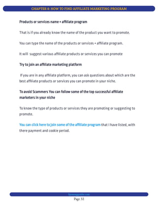 CHAPTER 8: HOW TO FIND AFFILIATE MARKETING PROGRAM
Page 32
bjesasyguide.com
That is if you already know the name of the product you want to promote.
You can type the name of the products or services + af liate program.
It will  suggest various af liate products or services you can promote
Try to join an af liate marketing platform
 If you are in any af liate platform, you can ask questions about which are the
best af liate products or services you can promote in your niche.
To avoid Scammers You can follow some of the top successful af liate
marketers in your niche
To know the type of products or services they are promoting or suggesting to
promote.
that I have listed, with
there payment and cookie period.
You can click here to join some of the af liate program
Products or services name + af liate program
 