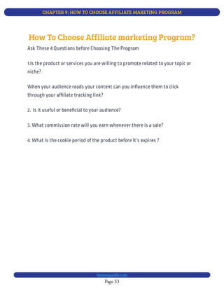 CHAPTER 9: HOW TO CHOOSE AFFILIATE MAKETING PROGRAM
Page 33
bjesasyguide.com
When your audience reads your content can you in uence them to click
through your af liate tracking link?
3. What commission rate will you earn whenever there is a sale?
4. What is the cookie period of the product before it’s expires ?
How To Choose Affiliate marketing Program?
Ask These 4 Questions before Choosing The Program
1.Is the product or services you are willing to promote related to your topic or
niche?
2.  Is it useful or bene cial to your audience?
 