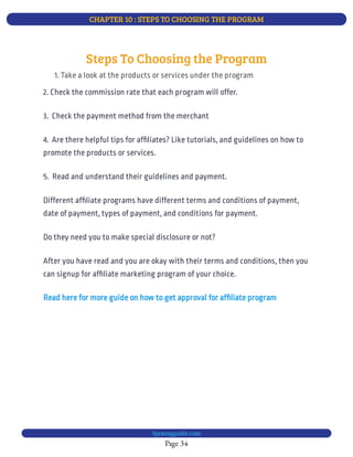 CHAPTER 10 : STEPS TO CHOOSING THE PROGRAM
Page 34
bjesasyguide.com
Different af liate programs have different terms and conditions of payment,
date of payment, types of payment, and conditions for payment.
Do they need you to make special disclosure or not?
After you have read and you are okay with their terms and conditions, then you
can signup for af liate marketing program of your choice.
Read here for more guide on how to get approval for af liate program
Steps To Choosing the Program
1. Take a look at the products or services under the program
2. Check the commission rate that each program will offer.
3.  Check the payment method from the merchant
4.  Are there helpful tips for af liates? Like tutorials, and guidelines on how to
promote the products or services.
5.  Read and understand their guidelines and payment.
 