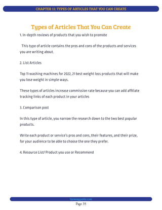 CHAPTER 11: TYPES OF ARTICLES THAT YOU CAN CREATE
Page 35
bjesasyguide.com
2. List Articles
Top 11 washing machines for 2022, 21 best weight loss products that will make
you lose weight in simple ways.
These types of articles increase commission rate because you can add af liate
tracking links of each product in your articles
3. Comparison post
In this type of article, you narrow the research down to the two best popular
products.
Write each product or service’s pros and cons, their features, and their prize,
for your audience to be able to choose the one they prefer.
4. Resource List/ Product you use or Recommend
Types of Articles That You Can Create
1. In-depth reviews of products that you wish to promote
  This type of article contains the pros and cons of the products and services
you are writing about.
 