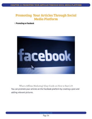 CHAPTER 12: PROMOTING YOUR ARTICLES THROUGH SOCIL MEDIA PLATFORM
Page 36
bjesasyguide.com
1. Promoting on Facebook
What is A liate Marketing? (Easy Guide on How to Start ) 25
You can promote your articles on the Facebook platform by creating a post and
adding relevant pictures.
Promoting  Your Articles Through Social
Media Platform
 