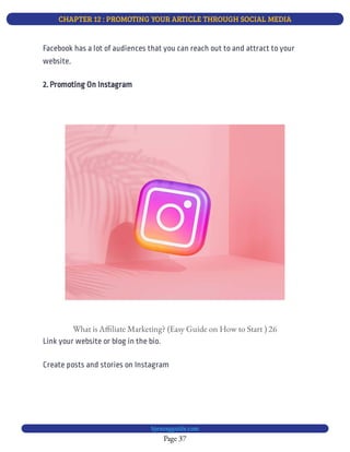 CHAPTER 12 : PROMOTING YOUR ARTICLE THROUGH SOCIAL MEDIA
Page 37
bjesasyguide.com
Facebook has a lot of audiences that you can reach out to and attract to your
website.
2. Promoting On Instagram
What is A liate Marketing? (Easy Guide on How to Start ) 26
Link your website or blog in the bio.
Create posts and stories on Instagram
 