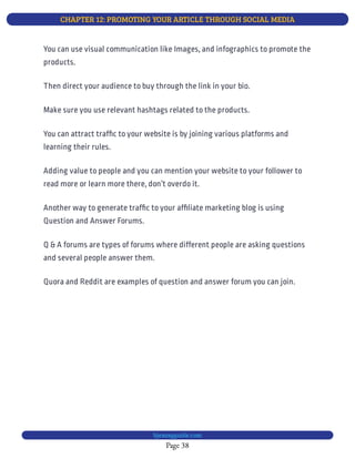 CHAPTER 12: PROMOTING YOUR ARTICLE THROUGH SOCIAL MEDIA
Page 38
bjesasyguide.com
You can use visual communication like Images, and infographics to promote the
products.
Then direct your audience to buy through the link in your bio.
Make sure you use relevant hashtags related to the products.
You can attract traf c to your website is by joining various platforms and
learning their rules.
Adding value to people and you can mention your website to your follower to
read more or learn more there, don’t overdo it.
Another way to generate traf c to your af liate marketing blog is using
Question and Answer Forums.
Q & A forums are types of forums where different people are asking questions
and several people answer them.
Quora and Reddit are examples of question and answer forum you can join.
 