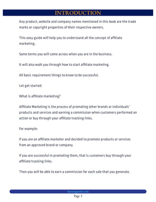 INTRODUCTION
Page 3
bjesasyguide.com
This easy guide will help you to understand all the concept of af liate
marketing.
Some terms you will come across when you are in the business.
It will also walk you through how to start af liate marketing.
All basic requirement things to know to be successful.
Let get started:
What is af liate marketing?
Af liate Marketing is the process of promoting other brands or individuals’
products and services and earning a commission when customers performed an
action or buy through your af liate tracking links.
For example:
If you are an af liate marketer and decided to promote products or services
from an approved brand or company.
If you are successful in promoting them, that is customers buy through your
af liate tracking links.
Then you will be able to earn a commission for each sale that you generate.
Any product, website and company names mentioned in this book are the trade
marks or copyright properties of their respective owners.
 
