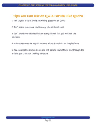 CHAPTER 13: TIPS YOU CAN USE ON Q & A FORUM LIKE QUORA
Page 39
bjesasyguide.com
4. Make sure you write helpful answers without any links on the platforms
5. You can create a blog on Quora and link back to your af liate blog through the
articles you create on the blog on Quora.
Tips You Can Use on Q & A Forum Like Quora
1.  link to your articles while answering questions on Quora
2. Don’t spam, make sure you link only when it is relevant.
3. Don’t share your articles links on every answer that you write on the
platform.
 