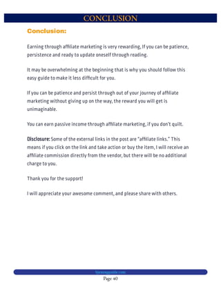CONCLUSION
Page 40
bjesasyguide.com
Some of the external links in the post are “af liate links.” This
means if you click on the link and take action or buy the item, I will receive an
af liate commission directly from the vendor, but there will be no additional
charge to you.
Disclosure:
Thank you for the support!
I will appreciate your awesome comment, and please share with others.
Conclusion:
Earning through af liate marketing is very rewarding, If you can be patience,
persistence and ready to update oneself through reading.
It may be overwhelming at the beginning that is why you should follow this
easy guide to make it less dif cult for you.
If you can be patience and persist through out of your journey of af liate
marketing without giving up on the way, the reward you will get is
unimaginable.
You can earn passive income through af liate marketing, if you don’t quilt.
 