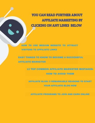 YOU CAN READ FURTHER ABOUT
AFFILIATE MARKETING BY
CLICKING ON ANY LINKS  BELOW 
HOW TO USE MEDIUM WEBSITE TO ATTRACT
VISITORS TO AFFILIATE LINKS
EASY THINGS TO KNOW TO BECOME A SUCCESSFUL
AFFILIATE MARKETER
13 TOP COMMON AFFILIATE MARKETER MISTAKES:
HOW TO AVOID THEM
AFFILIATE BLOG: 9 REMARKABLE REASONS TO START
YOUR AFFILIATE BLOG NOW
AFFILIATE PROGRAMS TO JOIN AND EARN ONLINE
 