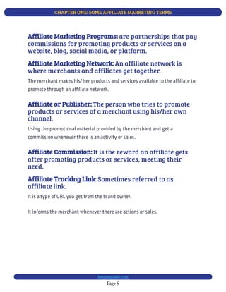 CHAPTER ONE: SOME AFFILIATE MARKETING TERMS
Page 5
bjesasyguide.com
are partnerships that pay
commissions for promoting products or services on a
website, blog, social media, or platform.
Affiliate Marketing Programs:
An affiliate network is
where merchants and affiliates get together.
Affiliate Marketing Network:
The merchant makes his/ her products and services available to the af liate to
promote through an af liate network.
The person who tries to promote
products or services of a merchant using his/her own
channel.
Affiliate or Publisher:
Using the promotional material provided by the merchant and get a
commission whenever there is an activity or sales.
It is the reward an affiliate gets
after promoting products or services, meeting their
need.
Affiliate Commission:
: Sometimes referred to as
affiliate link.
Affiliate Tracking Link
It informs the merchant whenever there are actions or sales.
It is a type of URL you get from the brand owner.
 